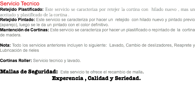 Servicio Tecnico Retejido Plastificado: Este servicio se caracteriza por retejer la cortina con hilado nuevo , mas un aceitado y plastificado de la cortina . Retejido Pintado: Este servicio se caracteriza por hacer un retejido con hilado nuevo y pintado previo (aparejo), luego se le da un pintado con el color definitivo. Mantención de Cortinas: Este servicio se caracteriza por hacer un plastificado o repintado de la cortina de madera. Nota: Todo los servicios anteriores incluyen lo siguiente: Lavado, Cambio de deslizadores, Reaprete y Lubricación de rieles Cortinas Roller: Servicio tecnico y lavado. Mallas de Seguridad: Este servicio te ofrece el recambio de malla. Experencia , Calidad y Seriedad. 