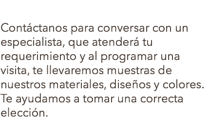  Contáctanos para conversar con un especialista, que atenderá tu requerimiento y al programar una visita, te llevaremos muestras de nuestros materiales, diseños y colores. Te ayudamos a tomar una correcta elección.